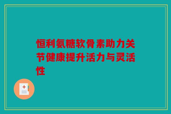 恒利氨糖软骨素助力关节健康提升活力与灵活性