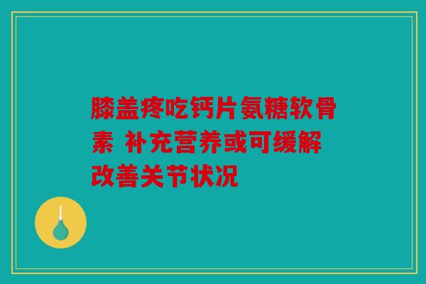 膝盖疼吃钙片氨糖软骨素 补充营养或可缓解改善关节状况 膝盖疼吃钙片氨糖软骨素 补充营养或可缓解改善关节状况