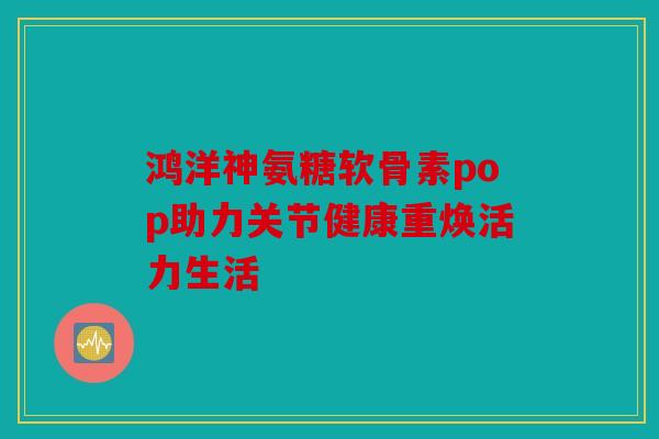 鸿洋神氨糖软骨素pop助力关节健康重焕活力生活 鸿洋神氨糖软骨素pop助力关节健康重焕活力生活