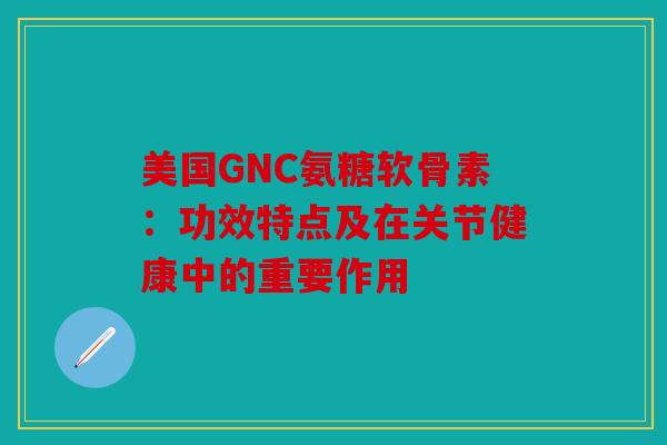 美国GNC氨糖软骨素：功效特点及在关节健康中的重要作用