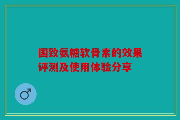 国致氨糖软骨素的效果评测及使用体验分享 国致氨糖软骨素的效果评测及使用体验分享