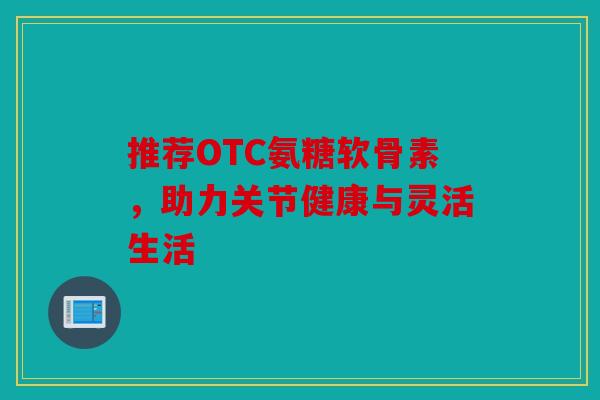 推荐OTC氨糖软骨素,助力关节健康与灵活生活 推荐OTC氨糖软骨素,助力关节健康与灵活生活
