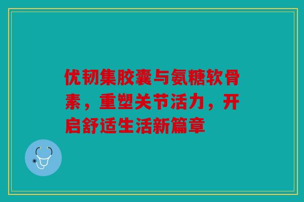 优韧集胶囊与氨糖软骨素，重塑关节活力，开启舒适生活新篇章