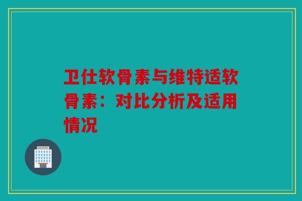 卫仕软骨素与维特适软骨素：对比分析及适用情况