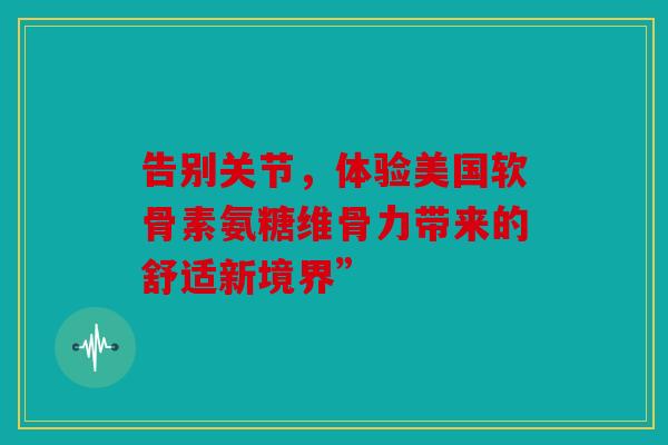 告别关节,体验美国软骨素氨糖维骨力带来的舒适新境界” 告别关节,体验美国软骨素氨糖维骨力带来的舒适新境界”