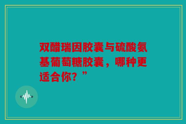 双醋瑞因胶囊与硫酸氨基葡萄糖胶囊,哪种更适合你?” 双醋瑞因胶囊与硫酸氨基葡萄糖胶囊,哪种更适合你?”