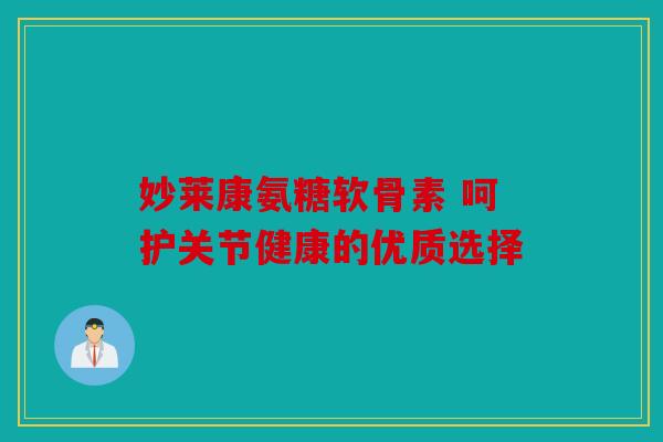 妙莱康氨糖软骨素 呵护关节健康的优质选择 妙莱康氨糖软骨素 呵护关节健康的优质选择