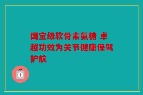 国宝级软骨素氨糖 卓越功效为关节健康保驾护航 国宝级软骨素氨糖 卓越功效为关节健康保驾护航