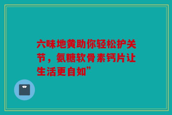 六味地黄助你轻松护关节,氨糖软骨素钙片让生活更自如” 六味地黄助你轻松护关节,氨糖软骨素钙片让生活更自如”