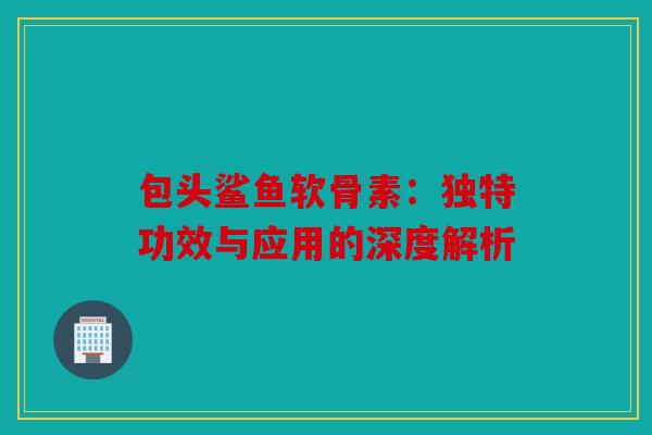 包头鲨鱼软骨素：独特功效与应用的深度解析