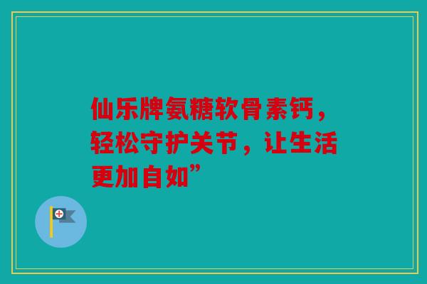 仙乐牌氨糖软骨素钙,轻松守护关节,让生活更加自如” 仙乐牌氨糖软骨素钙,轻松守护关节,让生活更加自如”