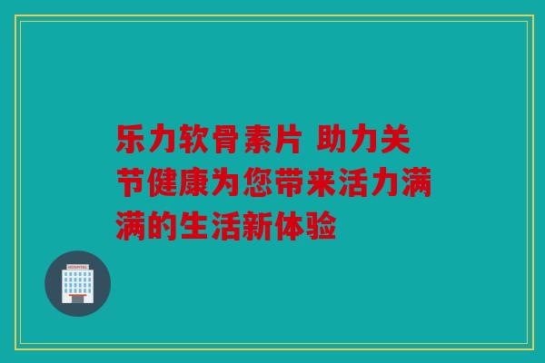 乐力软骨素片 助力关节健康为您带来活力满满的生活新体验 乐力软骨素片 助力关节健康为您带来活力满满的生活新体验