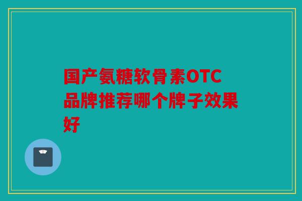 国产氨糖软骨素OTC品牌推荐哪个牌子效果好 国产氨糖软骨素OTC品牌推荐哪个牌子效果好