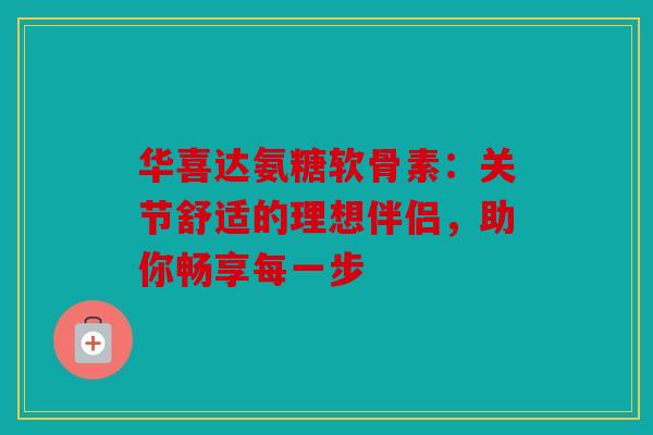 华喜达氨糖软骨素:关节舒适的理想伴侣,助你畅享每一步 华喜达氨糖软骨素:关节舒适的理想伴侣,助你畅享每一步