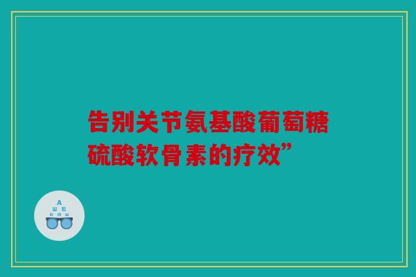 告别关节氨基酸葡萄糖硫酸软骨素的疗效”