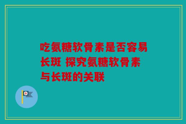 吃氨糖软骨素是否容易长斑 探究氨糖软骨素与长斑的关联