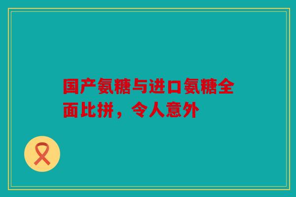 国产氨糖与进口氨糖全面比拼,令人意外 国产氨糖与进口氨糖全面比拼,令人意外