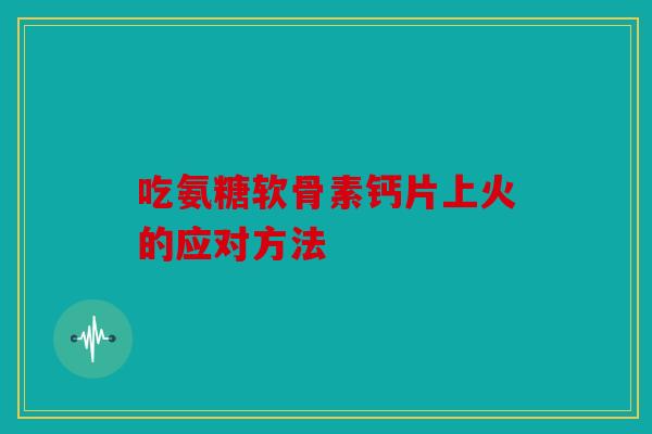 吃氨糖软骨素钙片上火的应对方法