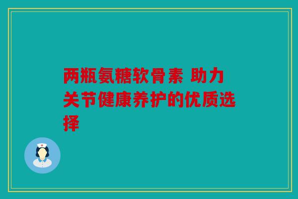 两瓶氨糖软骨素 助力关节健康养护的优质选择
