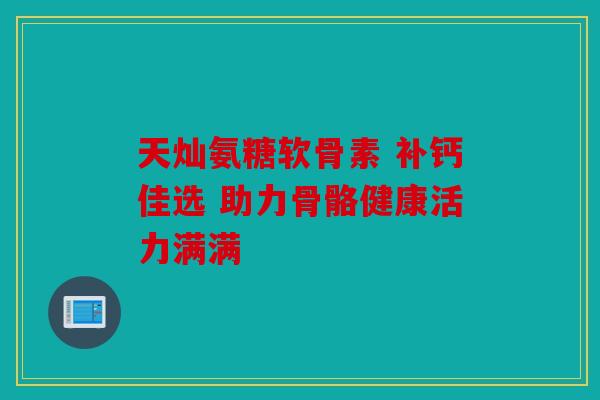 天灿氨糖软骨素 补钙佳选 助力骨骼健康活力满满 天灿氨糖软骨素 补钙佳选 助力骨骼健康活力满满