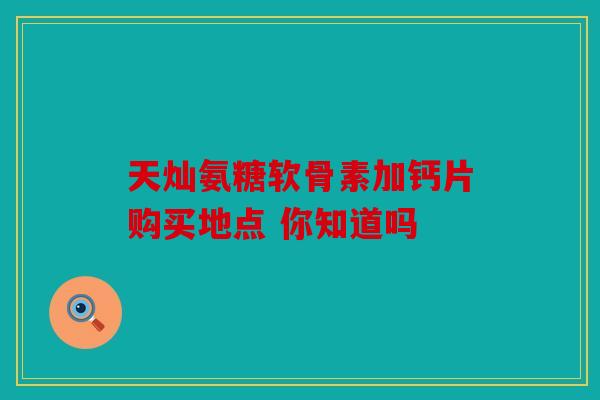 天灿氨糖软骨素加钙片购买地点 你知道吗