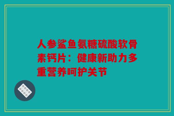 人参鲨鱼氨糖硫酸软骨素钙片：健康新助力多重营养呵护关节