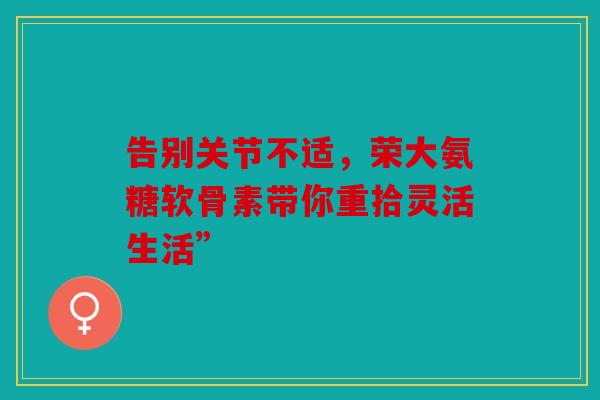 告别关节不适,荣大氨糖软骨素带你重拾灵活生活” 告别关节不适,荣大氨糖软骨素带你重拾灵活生活”