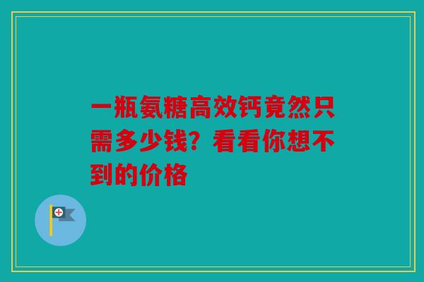 一瓶氨糖高效钙竟然只需多少钱?看看你想不到的价格 一瓶氨糖高效钙竟然只需多少钱?看看你想不到的价格