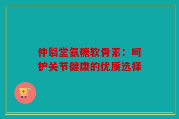 仲翳堂氨糖软骨素：呵护关节健康的优质选择