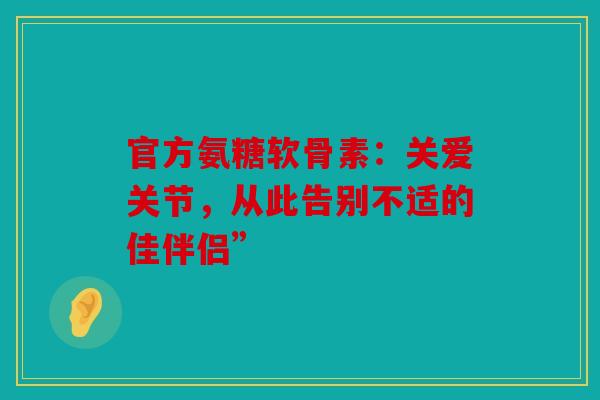 官方氨糖软骨素：关爱关节，从此告别不适的佳伴侣”