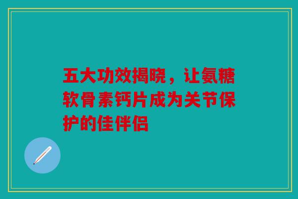 五大功效揭晓，让氨糖软骨素钙片成为关节保护的佳伴侣