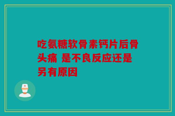 吃氨糖软骨素钙片后骨头痛 是不良反应还是另有原因 吃氨糖软骨素钙片后骨头痛 是不良反应还是另有原因
