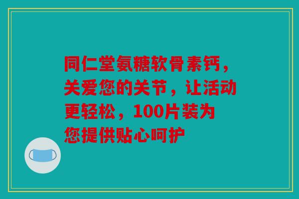 同仁堂氨糖软骨素钙,关爱您的关节,让活动更轻松,100片装为您提供贴心呵护 同仁堂氨糖软骨素钙,关爱您的关节,让活动更轻松,100片装为您提供贴心呵护