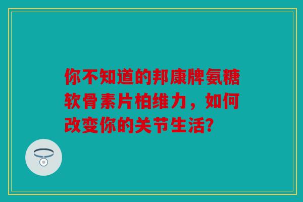 你不知道的邦康牌氨糖软骨素片柏维力，如何改变你的关节生活？