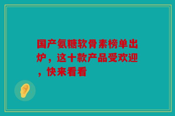 国产氨糖软骨素榜单出炉，这十款产品受欢迎，快来看看