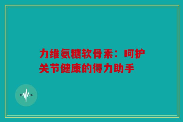 力维氨糖软骨素:呵护关节健康的得力助手 力维氨糖软骨素:呵护关节健康的得力助手
