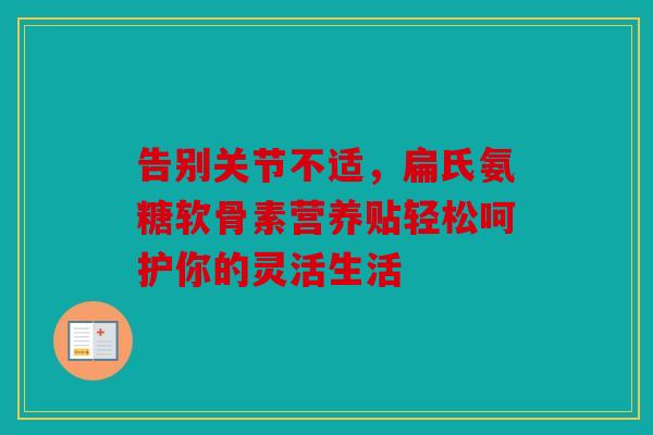 告别关节不适，扁氏氨糖软骨素营养贴轻松呵护你的灵活生活
