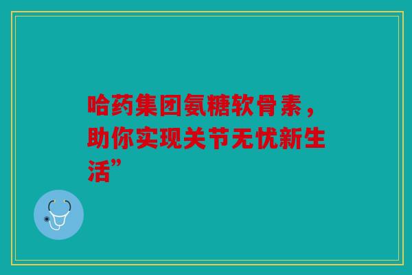 哈药集团氨糖软骨素,助你实现关节无忧新生活” 哈药集团氨糖软骨素,助你实现关节无忧新生活”