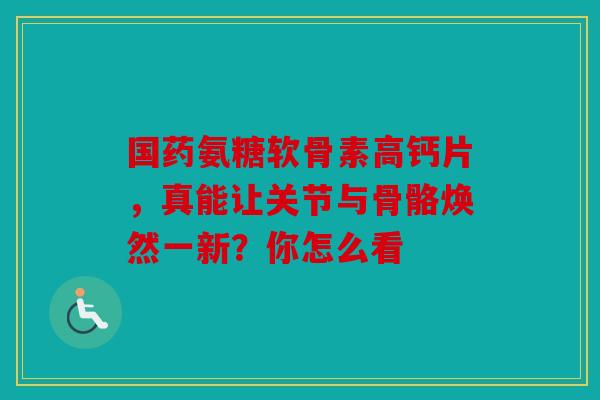 国药氨糖软骨素高钙片，真能让关节与骨骼焕然一新？你怎么看