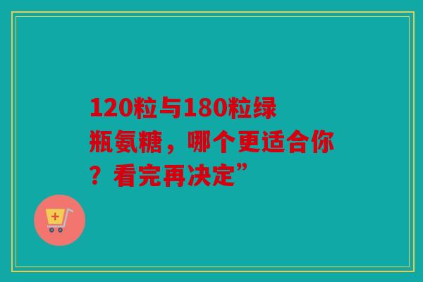 120粒与180粒绿瓶氨糖,哪个更适合你?看完再决定” 120粒与180粒绿瓶氨糖,哪个更适合你?看完再决定”