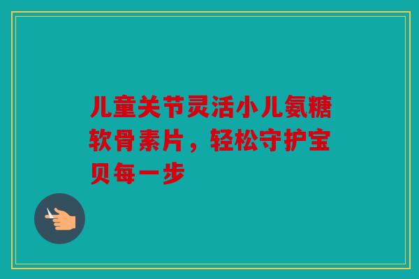 儿童关节灵活小儿氨糖软骨素片，轻松守护宝贝每一步