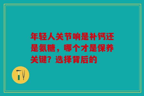 年轻人关节响是补钙还是氨糖，哪个才是保养关键？选择背后的