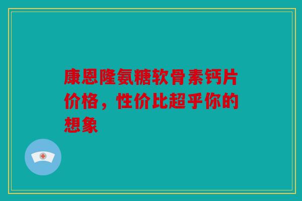 康恩隆氨糖软骨素钙片价格，性价比超乎你的想象