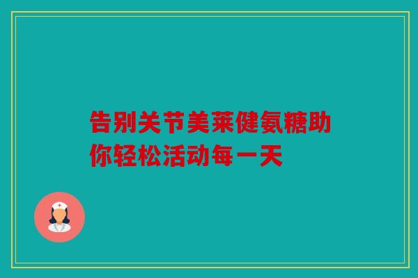 告别关节美莱健氨糖助你轻松活动每一天 告别关节美莱健氨糖助你轻松活动每一天