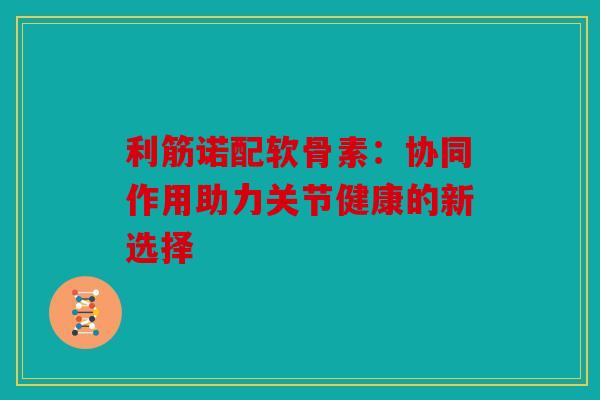 利筋诺配软骨素：协同作用助力关节健康的新选择
