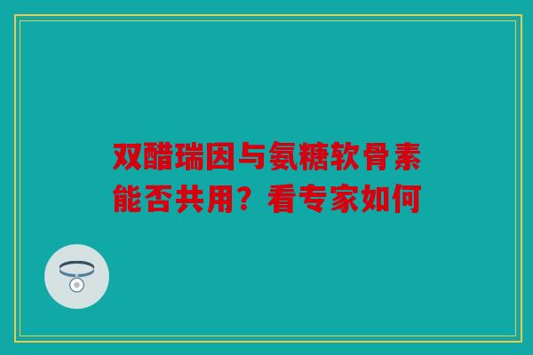 双醋瑞因与氨糖软骨素能否共用？看专家如何
