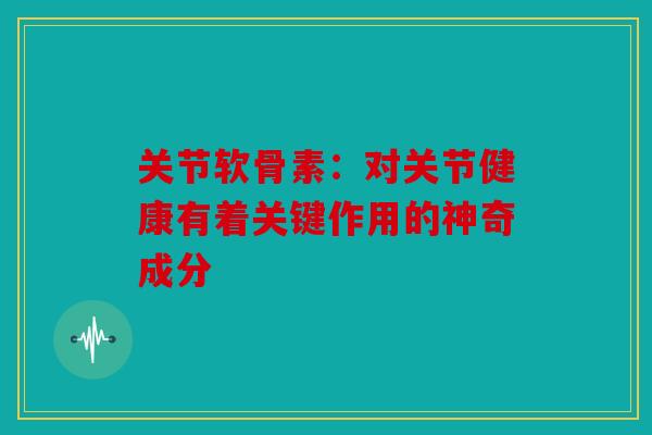 关节软骨素：对关节健康有着关键作用的神奇成分