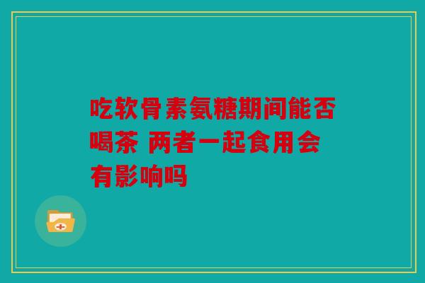 吃软骨素氨糖期间能否喝茶 两者一起食用会有影响吗
