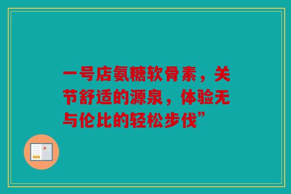 一号店氨糖软骨素,关节舒适的源泉,体验无与伦比的轻松步伐” 一号店氨糖软骨素,关节舒适的源泉,体验无与伦比的轻松步伐”