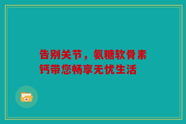告别关节,氨糖软骨素钙带您畅享无忧生活 告别关节,氨糖软骨素钙带您畅享无忧生活